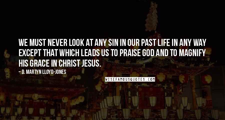 D. Martyn Lloyd-Jones Quotes: We must never look at any sin in our past life in any way except that which leads us to praise God and to magnify His grace in Christ Jesus.