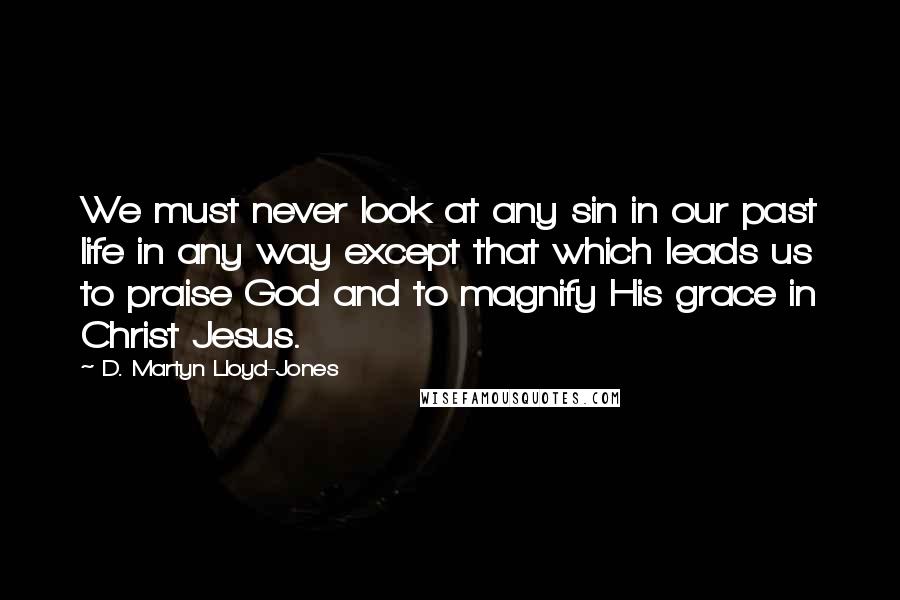 D. Martyn Lloyd-Jones Quotes: We must never look at any sin in our past life in any way except that which leads us to praise God and to magnify His grace in Christ Jesus.