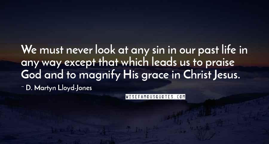 D. Martyn Lloyd-Jones Quotes: We must never look at any sin in our past life in any way except that which leads us to praise God and to magnify His grace in Christ Jesus.