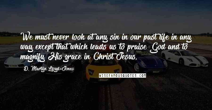 D. Martyn Lloyd-Jones Quotes: We must never look at any sin in our past life in any way except that which leads us to praise God and to magnify His grace in Christ Jesus.