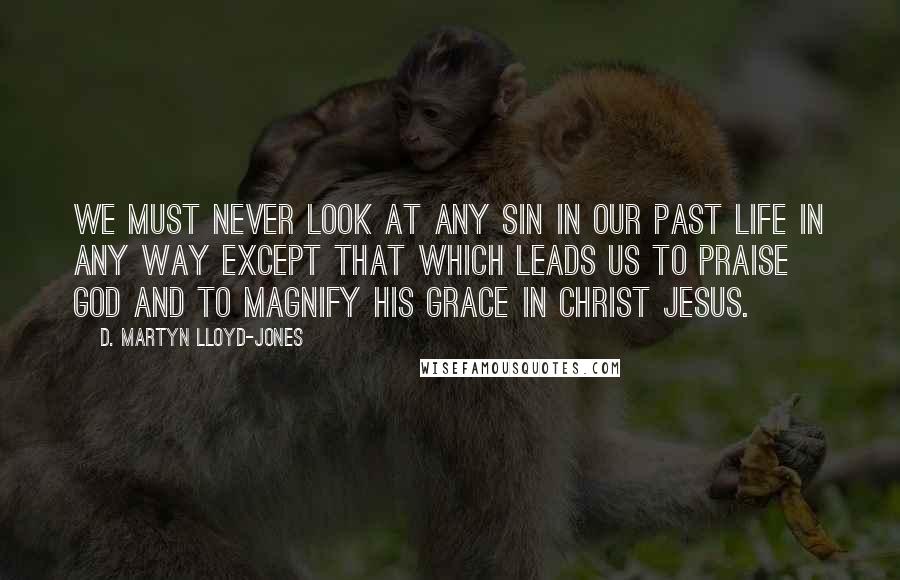 D. Martyn Lloyd-Jones Quotes: We must never look at any sin in our past life in any way except that which leads us to praise God and to magnify His grace in Christ Jesus.