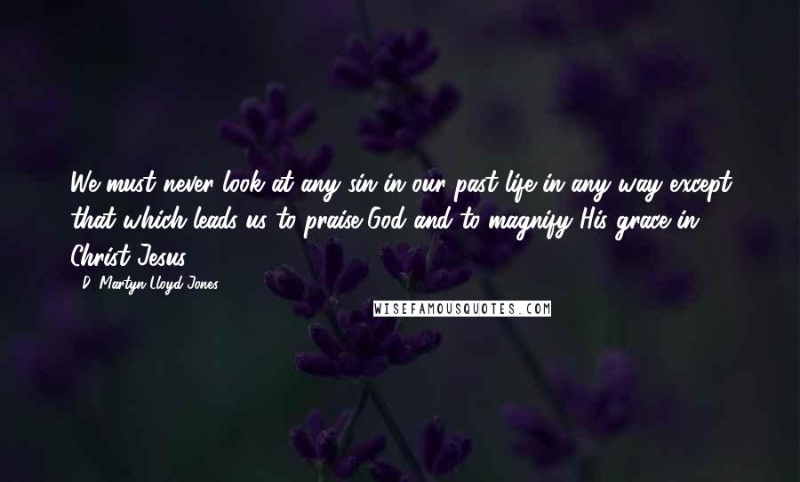 D. Martyn Lloyd-Jones Quotes: We must never look at any sin in our past life in any way except that which leads us to praise God and to magnify His grace in Christ Jesus.