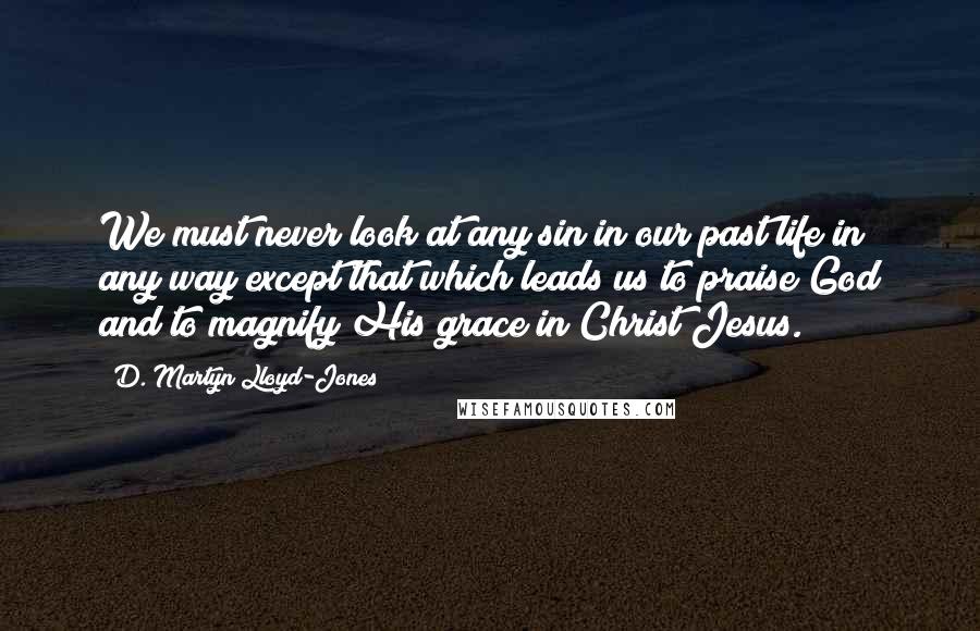 D. Martyn Lloyd-Jones Quotes: We must never look at any sin in our past life in any way except that which leads us to praise God and to magnify His grace in Christ Jesus.