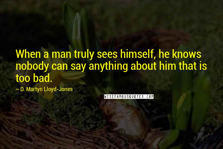 D. Martyn Lloyd-Jones Quotes: When a man truly sees himself, he knows nobody can say anything about him that is too bad.