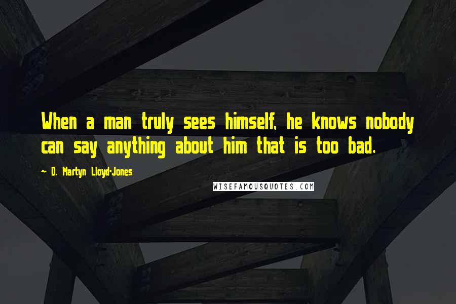 D. Martyn Lloyd-Jones Quotes: When a man truly sees himself, he knows nobody can say anything about him that is too bad.