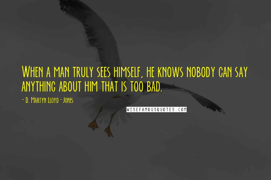 D. Martyn Lloyd-Jones Quotes: When a man truly sees himself, he knows nobody can say anything about him that is too bad.