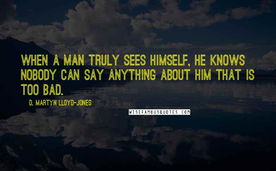 D. Martyn Lloyd-Jones Quotes: When a man truly sees himself, he knows nobody can say anything about him that is too bad.