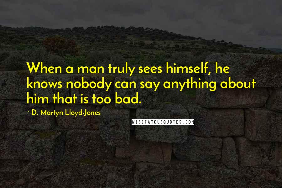 D. Martyn Lloyd-Jones Quotes: When a man truly sees himself, he knows nobody can say anything about him that is too bad.