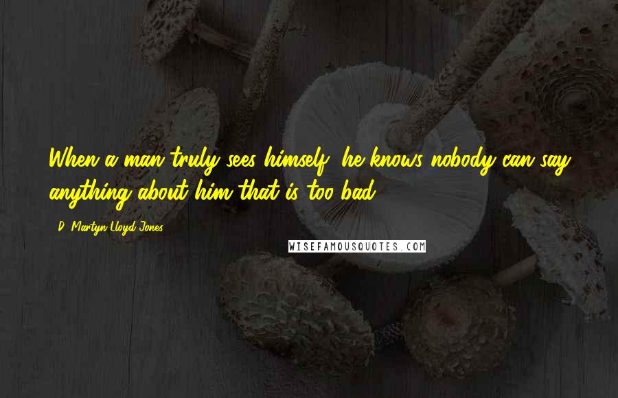 D. Martyn Lloyd-Jones Quotes: When a man truly sees himself, he knows nobody can say anything about him that is too bad.