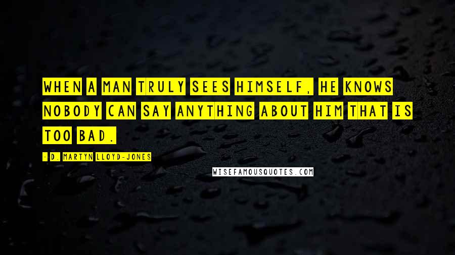 D. Martyn Lloyd-Jones Quotes: When a man truly sees himself, he knows nobody can say anything about him that is too bad.