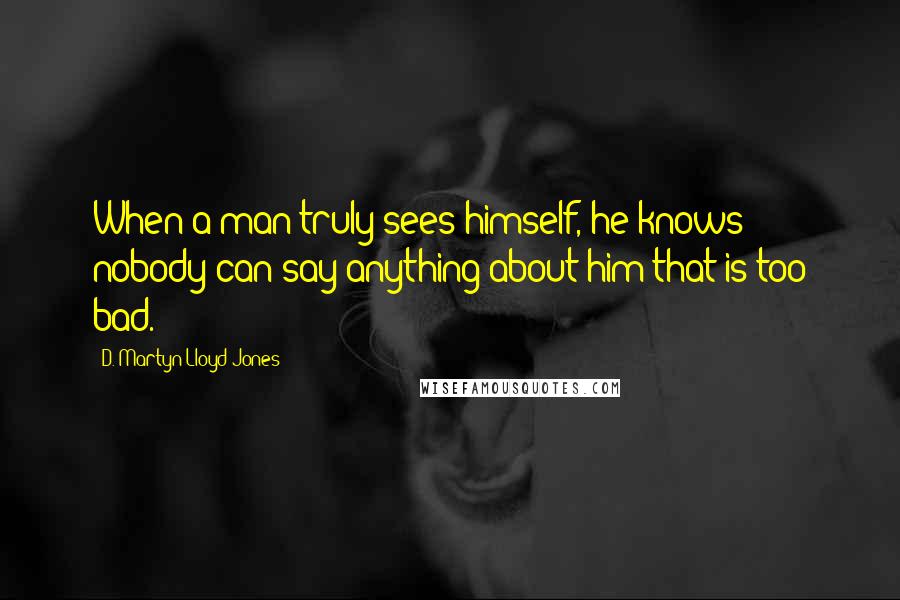 D. Martyn Lloyd-Jones Quotes: When a man truly sees himself, he knows nobody can say anything about him that is too bad.