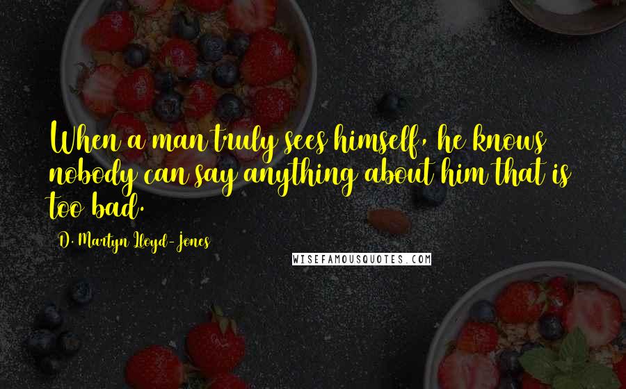 D. Martyn Lloyd-Jones Quotes: When a man truly sees himself, he knows nobody can say anything about him that is too bad.