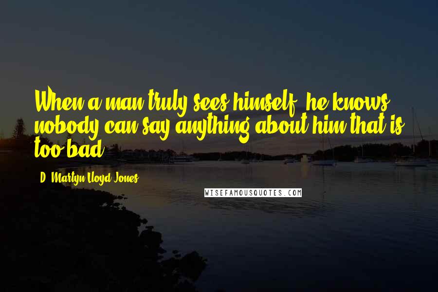 D. Martyn Lloyd-Jones Quotes: When a man truly sees himself, he knows nobody can say anything about him that is too bad.