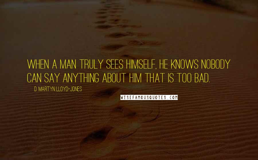 D. Martyn Lloyd-Jones Quotes: When a man truly sees himself, he knows nobody can say anything about him that is too bad.