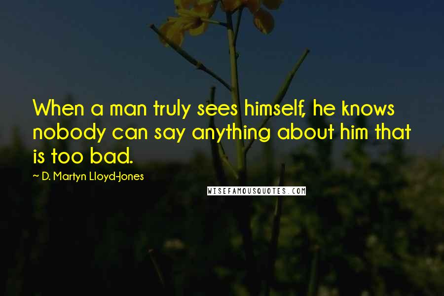 D. Martyn Lloyd-Jones Quotes: When a man truly sees himself, he knows nobody can say anything about him that is too bad.