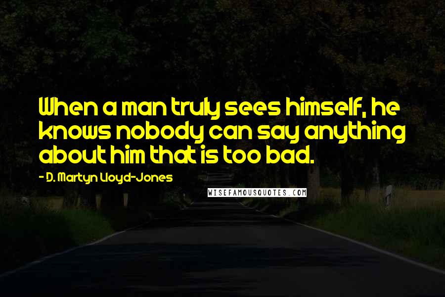 D. Martyn Lloyd-Jones Quotes: When a man truly sees himself, he knows nobody can say anything about him that is too bad.