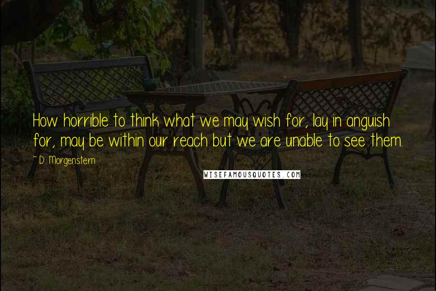 D. Morgenstern Quotes: How horrible to think what we may wish for, lay in anguish for, may be within our reach but we are unable to see them.