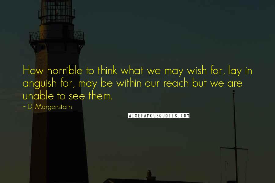 D. Morgenstern Quotes: How horrible to think what we may wish for, lay in anguish for, may be within our reach but we are unable to see them.