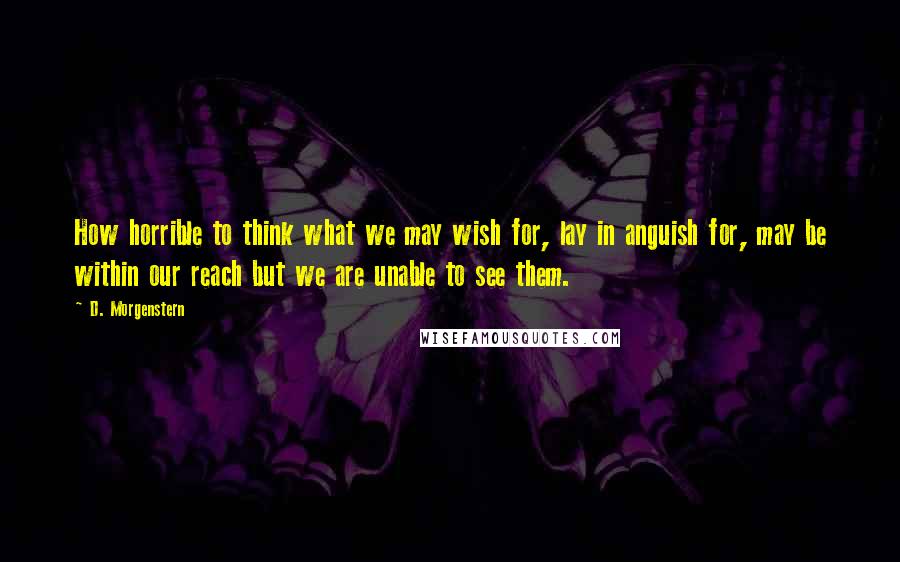 D. Morgenstern Quotes: How horrible to think what we may wish for, lay in anguish for, may be within our reach but we are unable to see them.