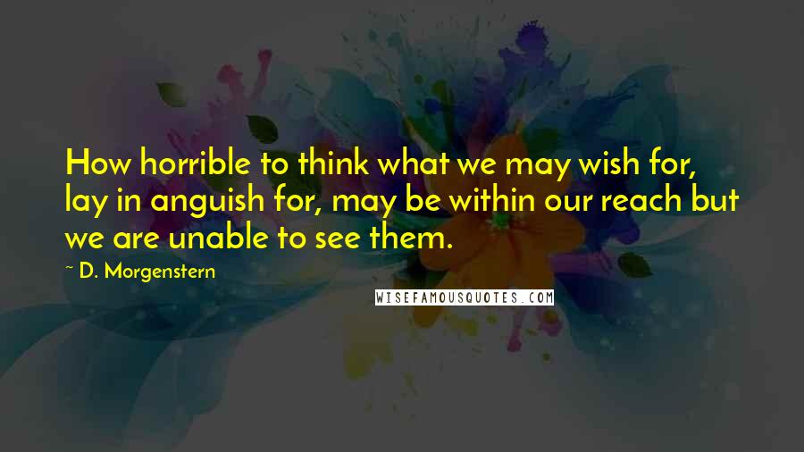 D. Morgenstern Quotes: How horrible to think what we may wish for, lay in anguish for, may be within our reach but we are unable to see them.