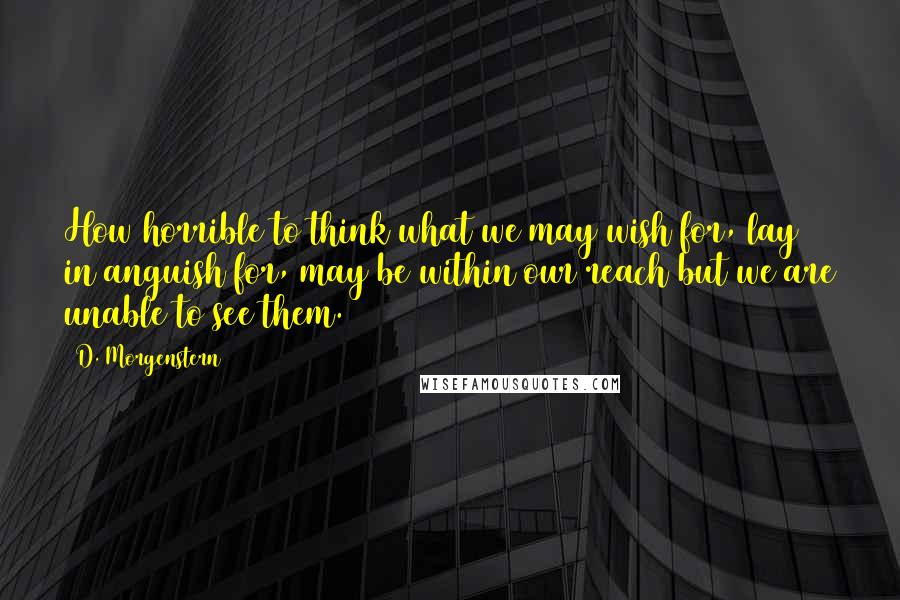 D. Morgenstern Quotes: How horrible to think what we may wish for, lay in anguish for, may be within our reach but we are unable to see them.