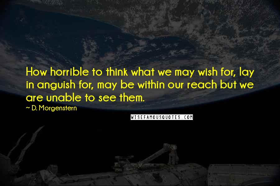 D. Morgenstern Quotes: How horrible to think what we may wish for, lay in anguish for, may be within our reach but we are unable to see them.