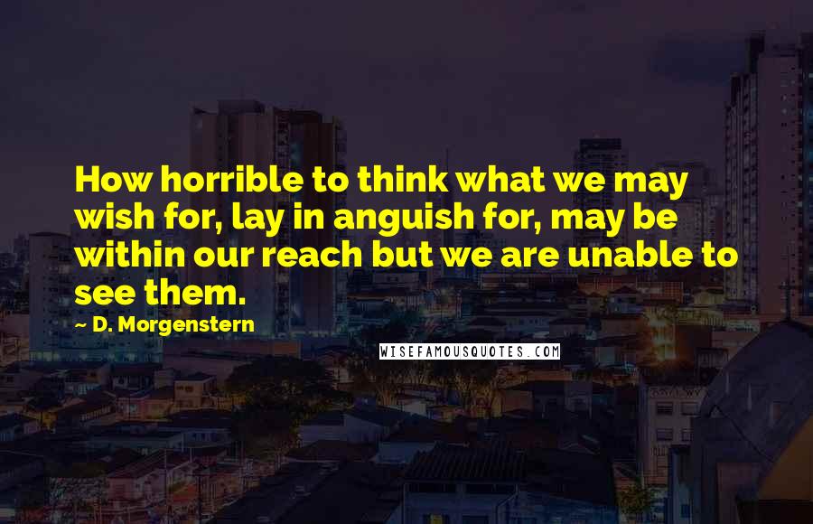 D. Morgenstern Quotes: How horrible to think what we may wish for, lay in anguish for, may be within our reach but we are unable to see them.