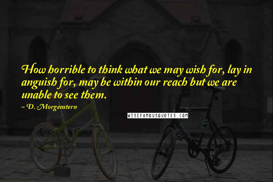 D. Morgenstern Quotes: How horrible to think what we may wish for, lay in anguish for, may be within our reach but we are unable to see them.