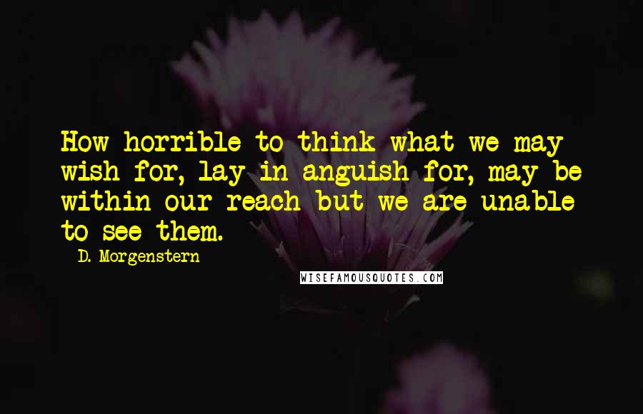 D. Morgenstern Quotes: How horrible to think what we may wish for, lay in anguish for, may be within our reach but we are unable to see them.