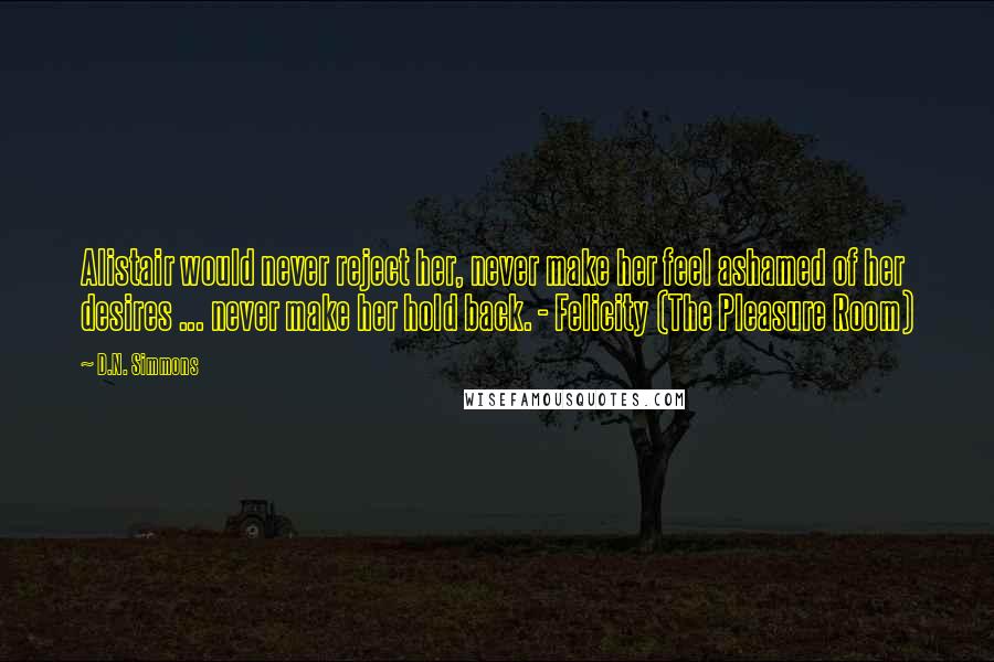 D.N. Simmons Quotes: Alistair would never reject her, never make her feel ashamed of her desires ... never make her hold back. - Felicity (The Pleasure Room)