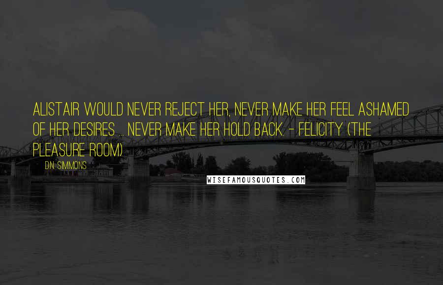 D.N. Simmons Quotes: Alistair would never reject her, never make her feel ashamed of her desires ... never make her hold back. - Felicity (The Pleasure Room)