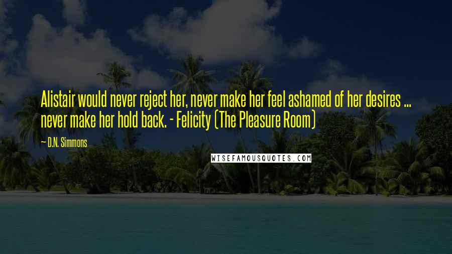 D.N. Simmons Quotes: Alistair would never reject her, never make her feel ashamed of her desires ... never make her hold back. - Felicity (The Pleasure Room)