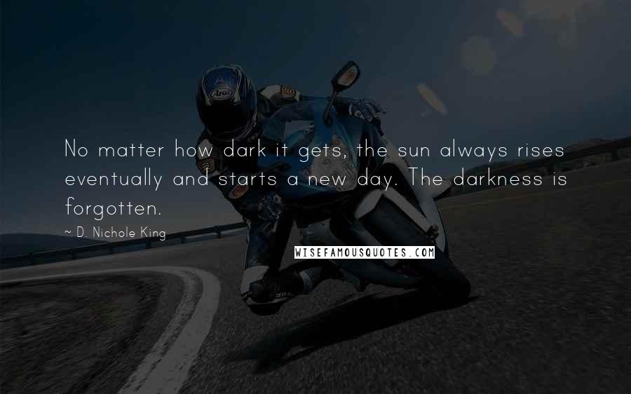 D. Nichole King Quotes: No matter how dark it gets, the sun always rises eventually and starts a new day. The darkness is forgotten.