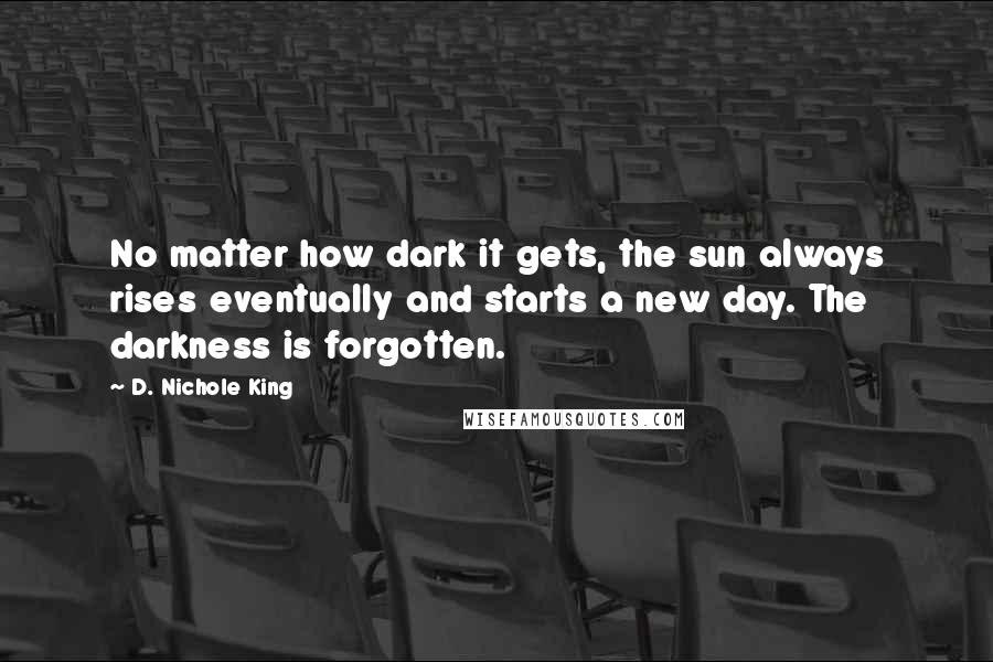 D. Nichole King Quotes: No matter how dark it gets, the sun always rises eventually and starts a new day. The darkness is forgotten.