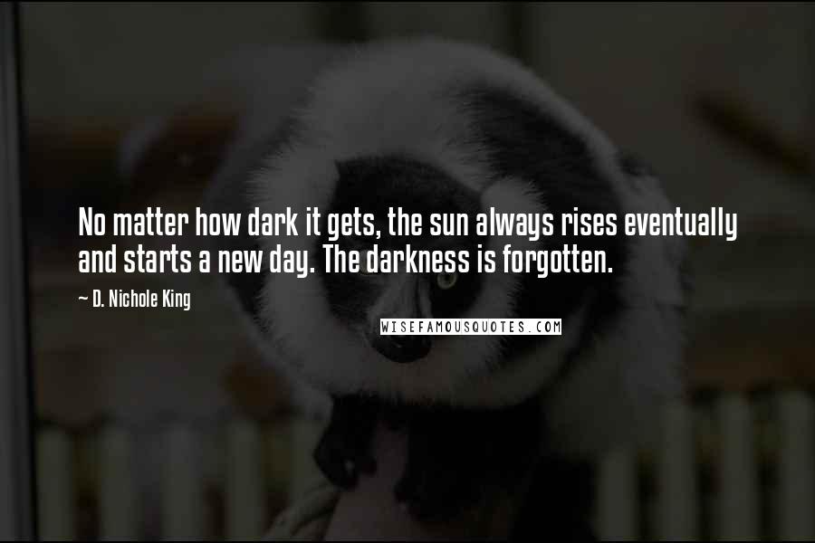 D. Nichole King Quotes: No matter how dark it gets, the sun always rises eventually and starts a new day. The darkness is forgotten.