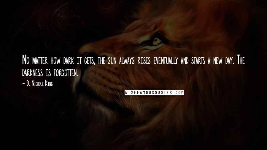 D. Nichole King Quotes: No matter how dark it gets, the sun always rises eventually and starts a new day. The darkness is forgotten.