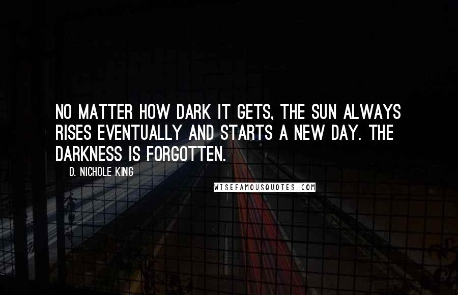 D. Nichole King Quotes: No matter how dark it gets, the sun always rises eventually and starts a new day. The darkness is forgotten.