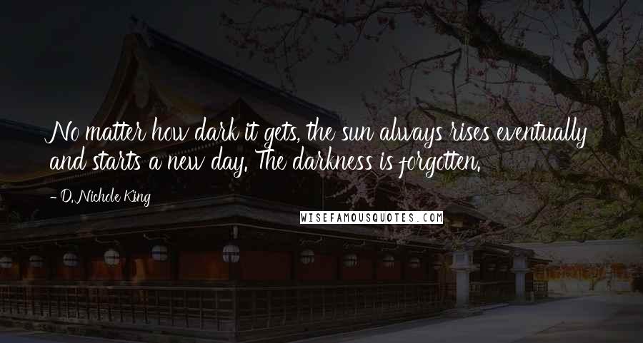 D. Nichole King Quotes: No matter how dark it gets, the sun always rises eventually and starts a new day. The darkness is forgotten.
