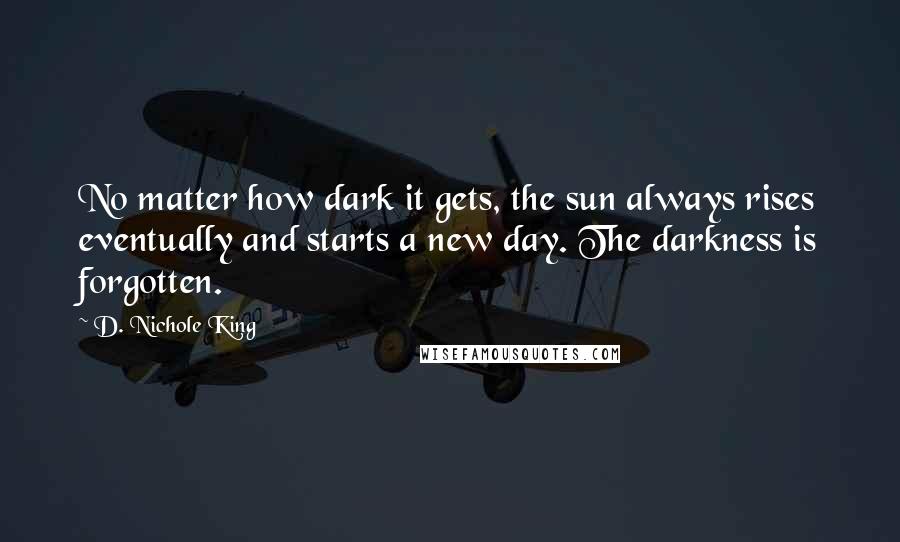 D. Nichole King Quotes: No matter how dark it gets, the sun always rises eventually and starts a new day. The darkness is forgotten.
