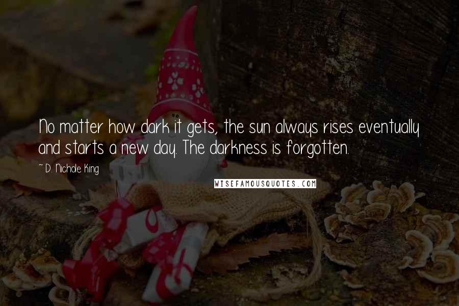 D. Nichole King Quotes: No matter how dark it gets, the sun always rises eventually and starts a new day. The darkness is forgotten.