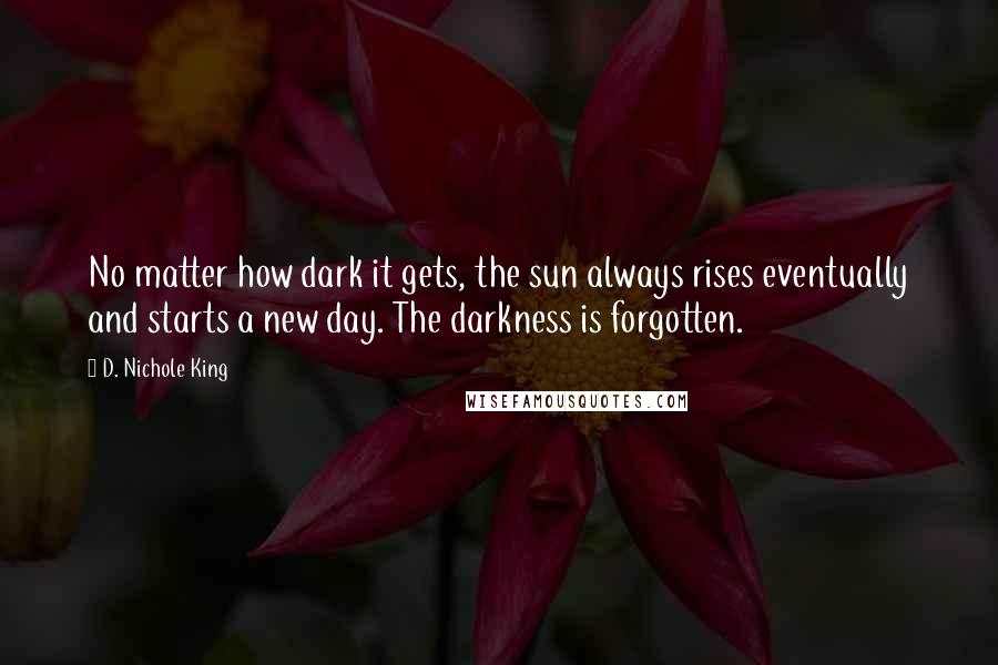 D. Nichole King Quotes: No matter how dark it gets, the sun always rises eventually and starts a new day. The darkness is forgotten.
