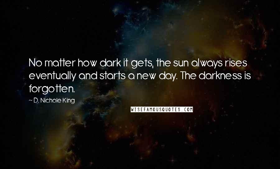 D. Nichole King Quotes: No matter how dark it gets, the sun always rises eventually and starts a new day. The darkness is forgotten.