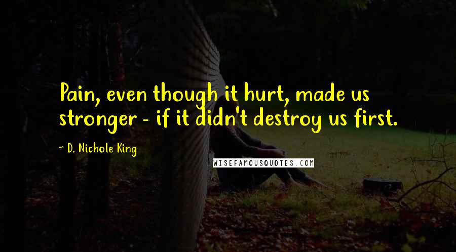 D. Nichole King Quotes: Pain, even though it hurt, made us stronger - if it didn't destroy us first.