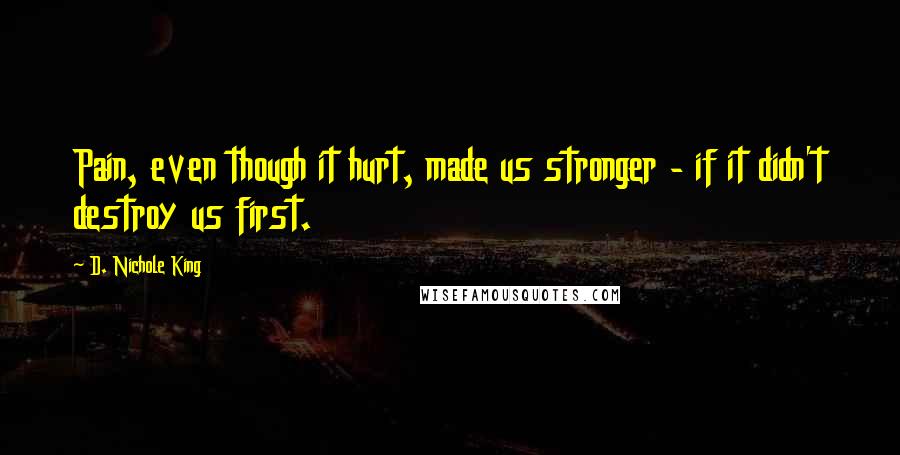 D. Nichole King Quotes: Pain, even though it hurt, made us stronger - if it didn't destroy us first.