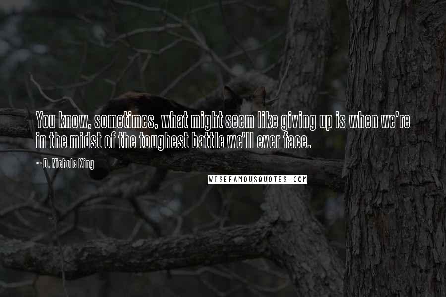 D. Nichole King Quotes: You know, sometimes, what might seem like giving up is when we're in the midst of the toughest battle we'll ever face.