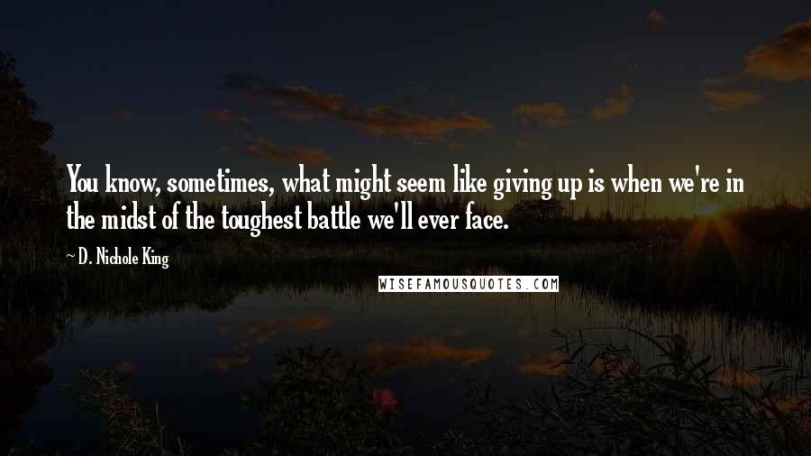 D. Nichole King Quotes: You know, sometimes, what might seem like giving up is when we're in the midst of the toughest battle we'll ever face.