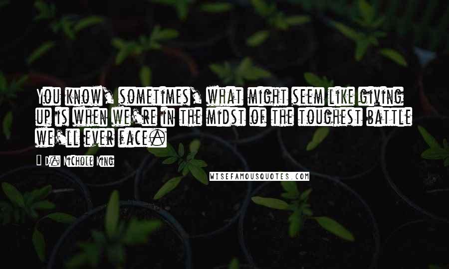 D. Nichole King Quotes: You know, sometimes, what might seem like giving up is when we're in the midst of the toughest battle we'll ever face.