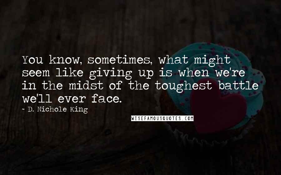 D. Nichole King Quotes: You know, sometimes, what might seem like giving up is when we're in the midst of the toughest battle we'll ever face.
