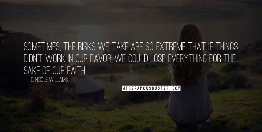 D. Nicole Williams Quotes: Sometimes, the risks we take are so extreme that if things didn't work in our favor, we could lose EVERYTHING for the sake of our faith.