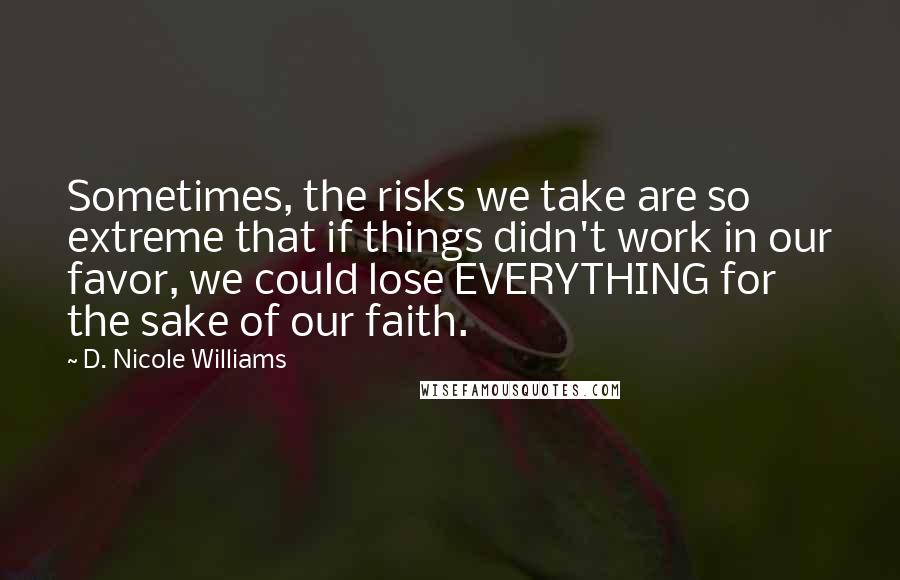 D. Nicole Williams Quotes: Sometimes, the risks we take are so extreme that if things didn't work in our favor, we could lose EVERYTHING for the sake of our faith.